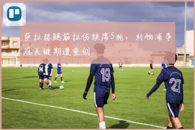萨拉赫腿筋拉伤缺席5轮，利物浦争冠关键期遭重创