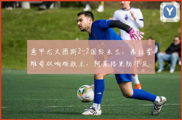 意甲尤文图斯2-2国际米兰，弗拉霍维奇双响难救主，阿莱格里防守反击为何被小因扎吉针对？