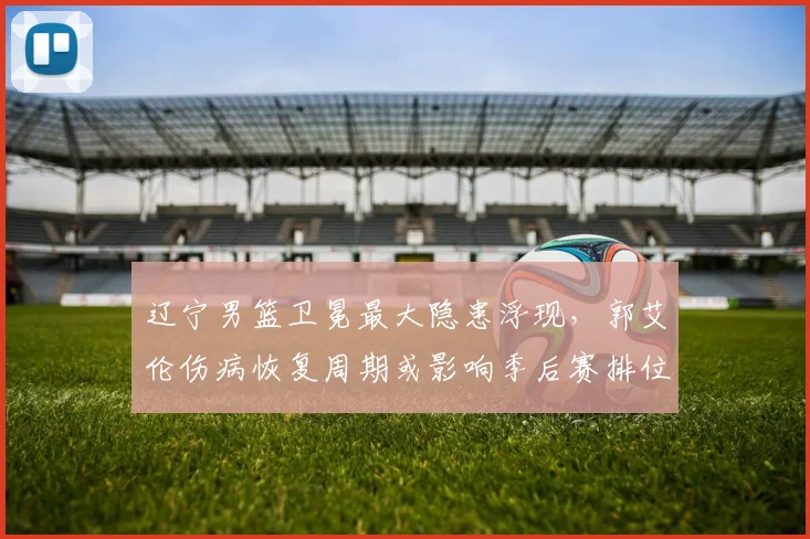 辽宁男篮卫冕最大隐患浮现，郭艾伦伤病恢复周期或影响季后赛排位