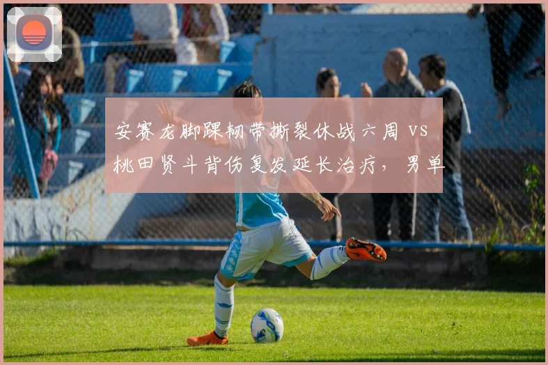 安赛龙脚踝韧带撕裂休战六周 vs 桃田贤斗背伤复发延长治疗，男单复出时间表东西方差异