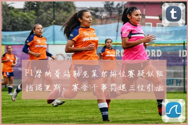 F1摩纳哥站勒克莱尔排位赛疑似阻挡诺里斯，赛会干事罚退三位引法拉利上诉