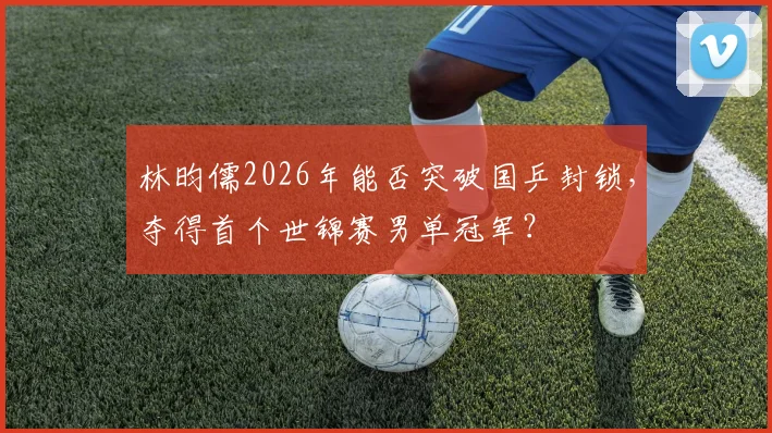 林昀儒2026年能否突破国乒封锁，夺得首个世锦赛男单冠军？