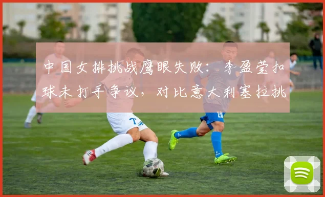 中国女排挑战鹰眼失败：李盈莹扣球未打手争议，对比意大利塞拉挑战成功率82%