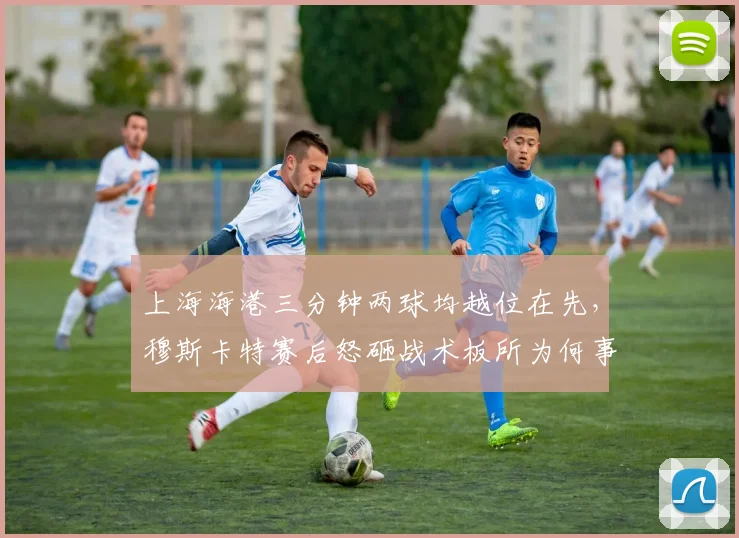 上海海港三分钟两球均越位在先，穆斯卡特赛后怒砸战术板所为何事？