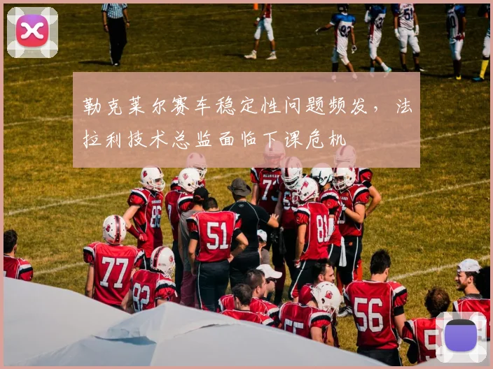 勒克莱尔赛车稳定性问题频发，法拉利技术总监面临下课危机
