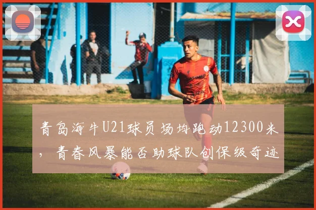 青岛海牛U21球员场均跑动12300米，青春风暴能否助球队创保级奇迹？