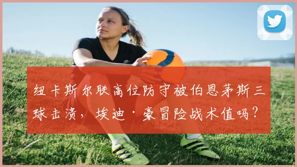纽卡斯尔联高位防守被伯恩茅斯三球击溃，埃迪·豪冒险战术值吗？