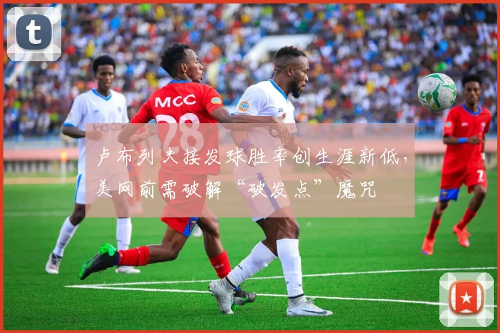 卢布列夫接发球胜率创生涯新低，美网前需破解“破发点”魔咒