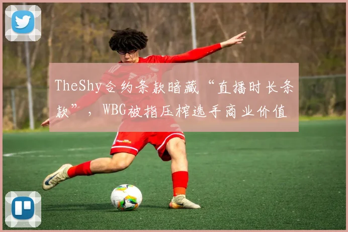 TheShy合约条款暗藏“直播时长条款”，WBG被指压榨选手商业价值