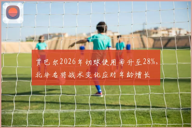贾巴尔2026年切球使用率升至28%，北非名将战术变化应对年龄增长